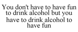 Mark drawing for YOU DON'T HAVE TO HAVE FUN TO DRINK ALCOHOL BUT YOU HAVE TO DRINK ALCOHOL TO HAVE FUN
